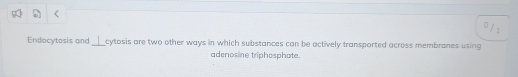 0 /1 
Endocytosis and_ cytosis are two other ways in which substances can be actively transported across membranes using 
adenosine triphosphate.