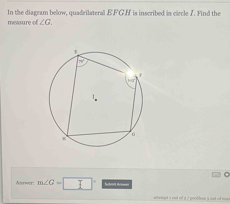 In the diagram below, quadrilateral EFGH is inscribed in circle I. Find the
measure of ∠ G.
Answer: m∠ G=□° Submit Answer
attempt 1 out of 2 / problem 5 out of max