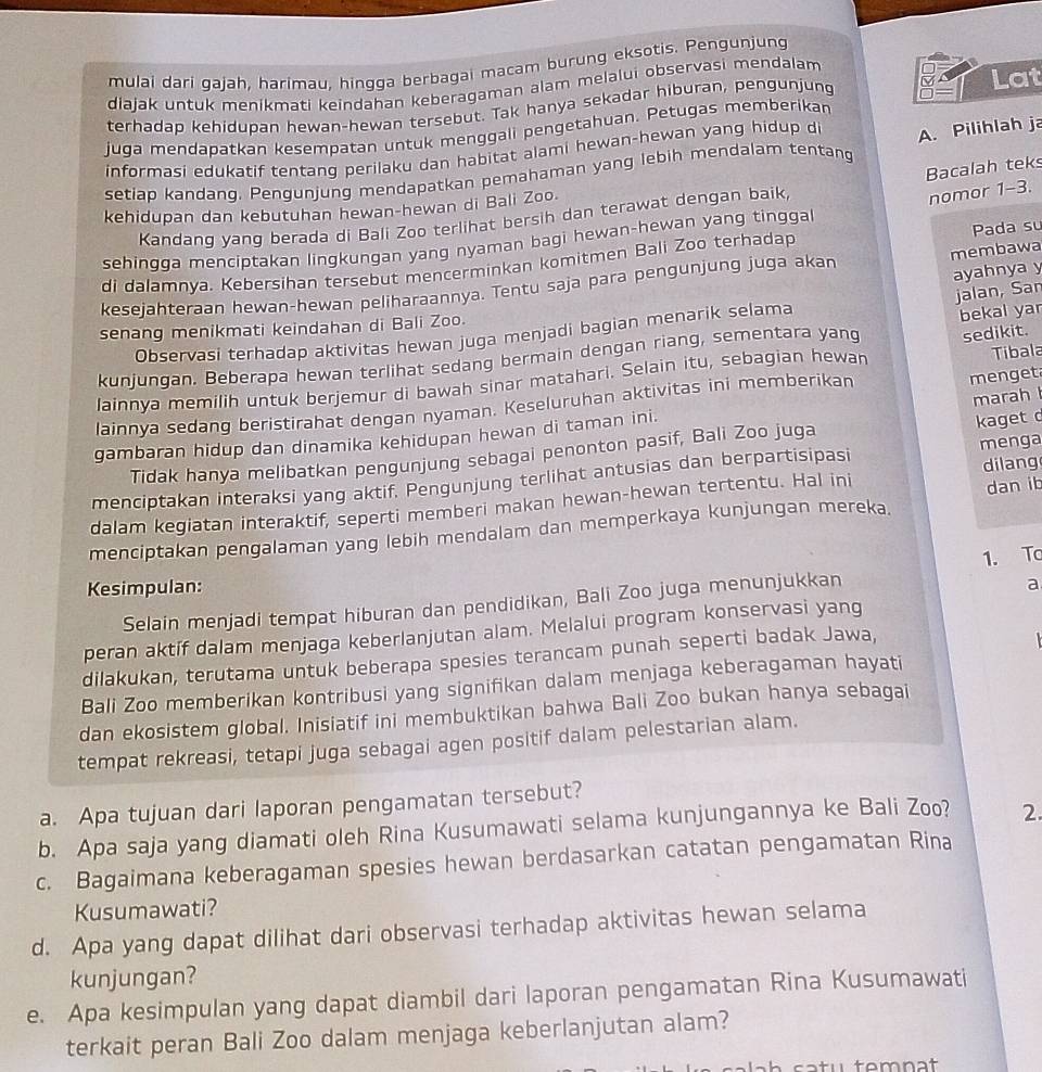 mulai dari qajah, harimau, hingga berbagai macam burung eksotis. Pengunjung
diajak untuk menikmati keindahan keberagaman alam melalui observasi mendalam
terhadap kehidupan hewan-hewan tersebut. Tak hanya sekadar hiburan, pengunjung D= M Lat
juga mendapatkan kesempatan untuk menggali pengetahuan. Petugas memberikan
informasi edukatif tentang perilaku dan habitat alami hewan-hewan yang hidup d
setiap kandang. Pengunjung mendapatkan pemahaman yang lebih mendalam tentang A. Pilihlah ja
Bacalah teks
kehidupan dan kebutuhan hewan-hewan di Bali Zoo.
Kandanq yang berada di Bali Zoo terlihat bersih dan terawat dengan baik,
nomor 1-3.
sehingqa menciptakan lingkungan yang nyaman bagi hewan-hewan yang tingga
membawa
di dalamnya. Kebersihan tersebut mencerminkan komitmen Bali Zoo terhadap Pada su
ayahnya y
kesejahteraan hewan-hewan peliharaannya. Tentu saja para pengunjung juga akar
jalan, Sar
senang menikmati keindahan di Bali Zoo.
Observasi terhadap aktivitas hewan juga menjadi bagian menarik selama
kunjungan. Beberapa hewan terlihat sedang bermain dengan riang, sementara yang bekal yar
Tibala
lainnya memilih untuk berjemur di bawah sinar matahari. Selain itu, sebagian hewan sedikit.
lainnya sedang beristirahat dengan nyaman. Keseluruhan aktivitas ini memberikan
menget
gambaran hidup dan dinamika kehidupan hewan di taman ini. marah 
Tidak hanya melibatkan pengunjung sebagai penonton pasif, Bali Zoo juga kaget 
menciptakan interaksi yang aktif. Pengunjung terlihat antusias dan berpartisipasi menga
dalam kegiatan interaktif, seperti memberi makan hewan-hewan tertentu. Hal ini dilang dan ib
menciptakan pengalaman yang lebih mendalam dan memperkaya kunjungan mereka.
1. To
Kesimpulan: a
Selain menjadi tempat hiburan dan pendidikan, Bali Zoo juga menunjukkan
peran aktif dalam menjaga keberlanjutan alam. Melalui program konservasi yang
dilakukan, terutama untuk beberapa spesies terancam punah seperti badak Jawa,
Bali Zoo memberikan kontribusi yang signifikan dalam menjaga keberagaman hayati
dan ekosistem global. Inisiatif ini membuktikan bahwa Bali Zoo bukan hanya sebagai
tempat rekreasi, tetapi juga sebagai agen positif dalam pelestarian alam.
a. Apa tujuan dari laporan pengamatan tersebut?
b. Apa saja yang diamati oleh Rina Kusumawati selama kunjungannya ke Bali Zoo? 2.
c. Bagaimana keberagaman spesies hewan berdasarkan catatan pengamatan Rina
Kusumawati?
d. Apa yang dapat dilihat dari observasi terhadap aktivitas hewan selama
kunjungan?
e. Apa kesimpulan yang dapat diambil dari laporan pengamatan Rina Kusumawati
terkait peran Bali Zoo dalam menjaga keberlanjutan alam?