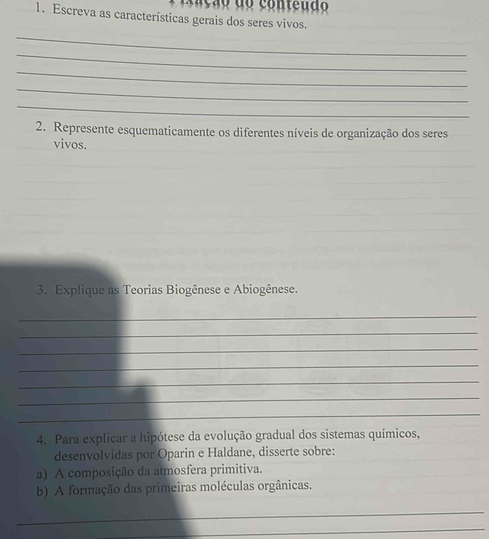 Escreva as características gerais dos seres vivos. 
_ 
_ 
_ 
_ 
_ 
2. Represente esquematicamente os diferentes níveis de organização dos seres 
vivos. 
3. Explique as Teorias Biogênese e Abiogênese. 
_ 
_ 
_ 
_ 
_ 
_ 
_ 
4. Para explicar a hipótese da evolução gradual dos sistemas químicos, 
desenvolvidas por Oparin e Haldane, disserte sobre: 
a) A composição da atmosfera primitiva. 
b) A formação das primeiras moléculas orgânicas. 
_ 
_