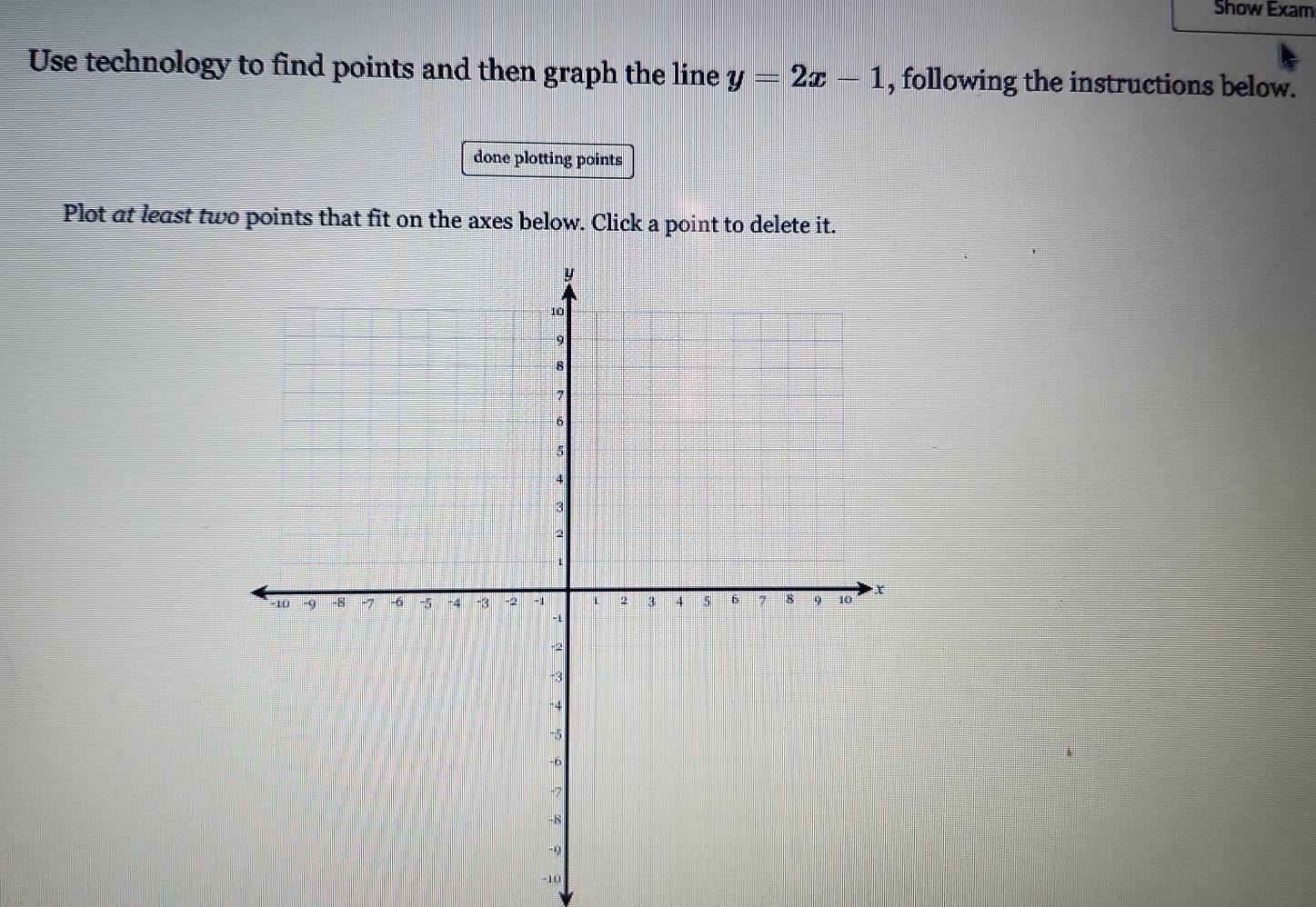 Show Exam 
Use technology to find points and then graph the line y=2x-1 , following the instructions below. 
done plotting points 
Plot at least two points that fit on the axes below. Click a point to delete it.
-10