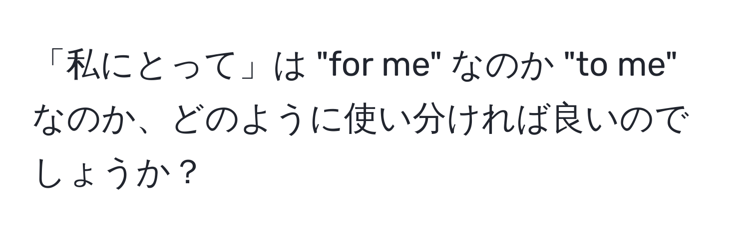 「私にとって」は "for me" なのか "to me" なのか、どのように使い分ければ良いのでしょうか？