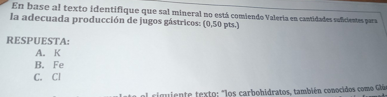 En base al texto identifique que sal mineral no está comiendo Valeria en cantidades suficientes para
la adecuada producción de jugos gástricos: (0,50 pts.)
RESPUESTA:
A. K
B. Fe
C. Cl
siguiente texto: "los carbohidratos, también conocidos como Glúe