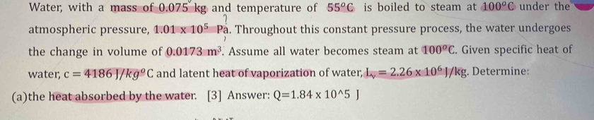 Water, with a mass of 0.075 kg and temperature of 55^oC is boiled to steam at 100^oC under the 
atmospheric pressure, 1.01* 10^5 Pa . Throughout this constant pressure process, the water undergoes 
the change in volume of 0.0173m^3. Assume all water becomes steam at 100^oC. Given specific heat of 
water, c=4186J/kg°C and latent heat of vaporization of water, L_v=2.26* 10^6J/kg. Determine: 
(a)the heat absorbed by the water. [3] Answer: Q=1.84* 10^(wedge)5J