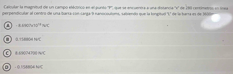 Calcular la magnitud de un campo eléctrico en el punto '' P '', que se encuentra a una distancia '' x ' de 280 centímetros en línea
perpendicular al centro de una barra con carga 9 nanocouloms, sabiendo que la longitud 'L” de la barra es de 3600m…
A -8.6907* 10^(18)N/C
B 0.158804 N/C
C 8.69074700 N/C
D - 0.158804 N/C