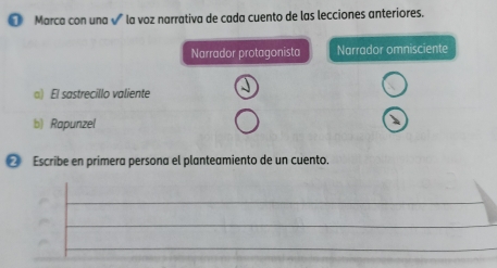 ● Marca con una √ la voz narrativa de cada cuento de las lecciones anteriores. 
Narrador protagonista Narrador omnisciente 
) El sastrecillo valiente 
b) Rapunzel 
❷ Escribe en primera persona el planteamiento de un cuento.