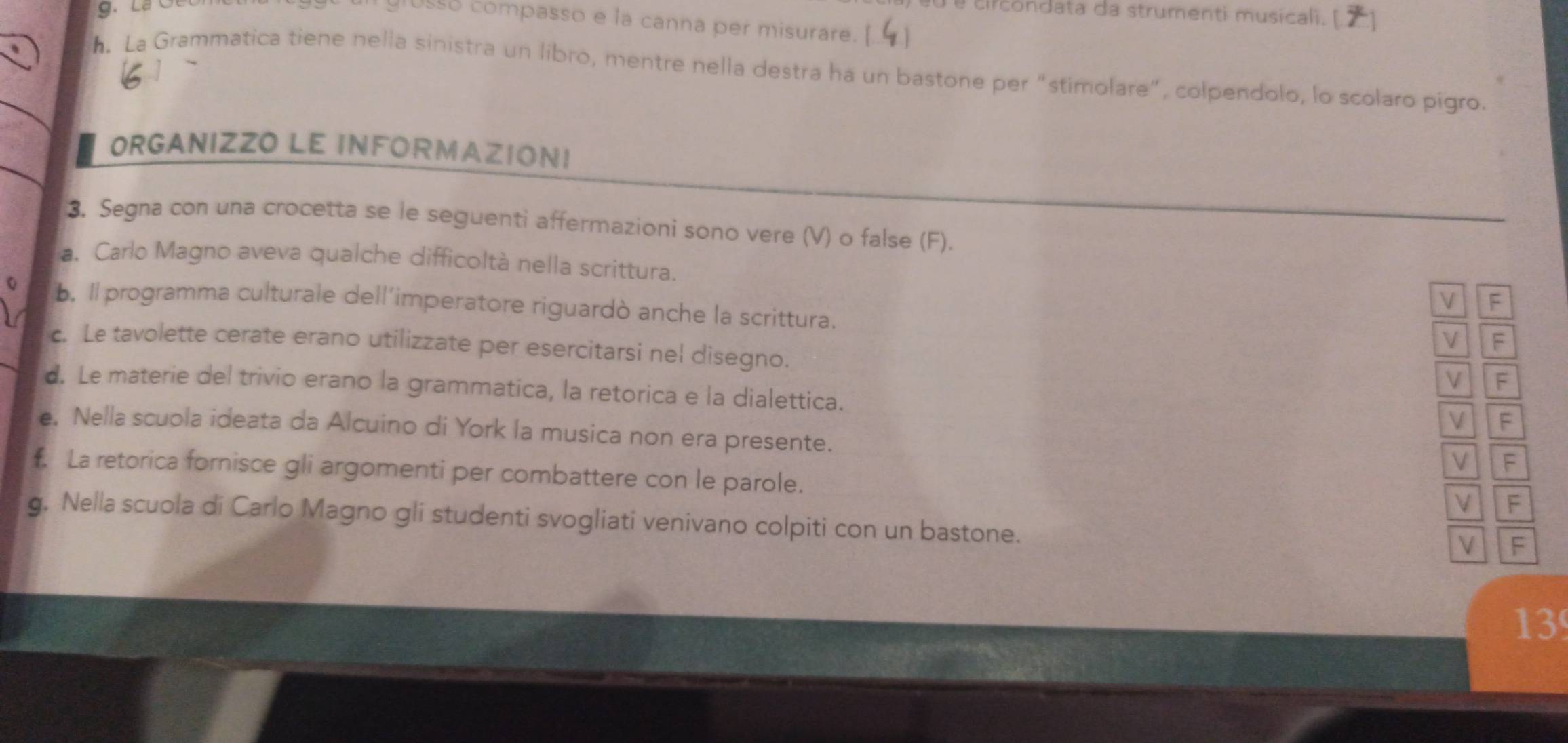 é circondata da strumenti musicali. [
usso compasso e la canna per misurare.
h. La Grammatica tiene nella sinistra un libro, mentre nella destra ha un bastone per “stimolare”, colpendolo, lo scolaro pigro.
ORGANIZZO LE INFORMAZIONI
3. Segna con una crocetta se le seguenti affermazioni sono vere (V) o false (F).
a. Carlo Magno aveva qualche difficoltà nella scrittura.
V F
b. Il programma culturale dell'imperatore riguardò anche la scrittura.
V F
c. Le tavolette cerate erano utilizzate per esercitarsi nel disegno.
V F
d. Le materie del trivio erano la grammatica, la retorica e la dialettica.
V F
e. Nella scuola ideata da Alcuino di York la musica non era presente.
V F
f. La retorica fornisce gli argomenti per combattere con le parole.
V F
g. Nella scuola di Carlo Magno gli studenti svogliati venivano colpiti con un bastone.
V F
13