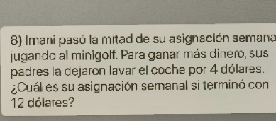 Imani pasó la mitad de su asignación semana 
jugando al minigolf. Para ganar más dinero, sus 
padres la dejaron lavar el coche por 4 dólares. 
¿Cuál es su asignación semanal si terminó con
12 dólares?