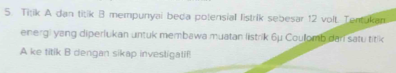 Titik A dan titik B mempunyai beda potensial listrik sebesar 12 volt. Tentukan 
energi yang diperlukan untuk membawa muatan listrik 6μ Coulomb dari satu titik 
A ke titik B dengan sikap investigatif!