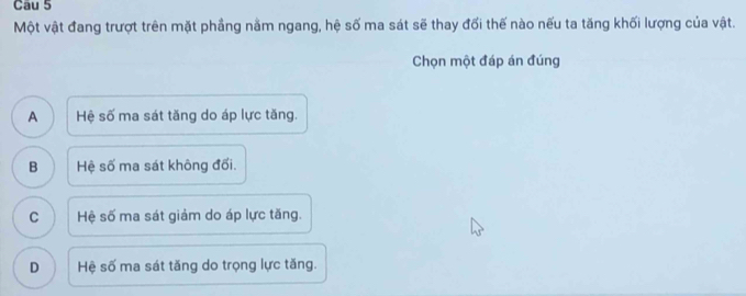 Cau 5
Một vật đang trượt trên mặt phầng nằm ngang, hệ số ma sát sẽ thay đối thế nào nếu ta tăng khối lượng của vật.
Chọn một đáp án đúng
A Hệ số ma sát tăng do áp lực tăng.
B Hệ số ma sát không đối.
C Hệ số ma sát giảm do áp lực tăng.
D Hệ số ma sát tăng do trọng lực tăng.