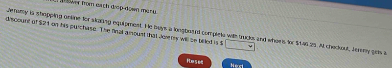 answer from each drop-down menu. 
discount of $21 on his purchase. The final amount that Jeremy will be billed is $
Jeremy is shopping online for skating equipment. He buys a longboard complete with trucks and wheels for $146.25. At checkout, Jeremy gets a 
Reset Next