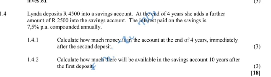 invested. (3) 
1.4 Lynda deposits R 4500 into a savings account. At the end of 4 years she adds a further 
amount of R 2500 into the savings account. The interest paid on the savings is
7,5% p.a. compounded annually. 
1.4.1 Calculate how much money is in the account at the end of 4 years, immediately 
after the second deposit. (3) 
1.4.2 Calculate how much there will be available in the savings account 10 years after 
the first deposit. (3) 
[18]