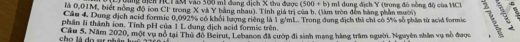 đung địch HCI aM vào 500 ml dung dịch X thu được (500+b) ml dung dịch Y (trong đó nồng độ của HCl 
là 0,01M, biết nồng độ ion Cl trong X và Y bằng nhau). Tính giá trị của b. (làm tròn đến hàng phần mười) 
Câu 4. Dung dịch acid formic 0,092% có khối lượng riêng là 1 g/mL. Trong dung dịch thì chi có 5% số phân tử acid formic 
phân li thành ion. Tính pH của 1 L dung dịch acid formic trên. 
Câu 5. Năm 2020, một vụ nổ tại Thủ đỗ Beirut, Lebanon đã cướp đi sinh mạng hàng trăm người. Nguyên nhân vụ nổ được