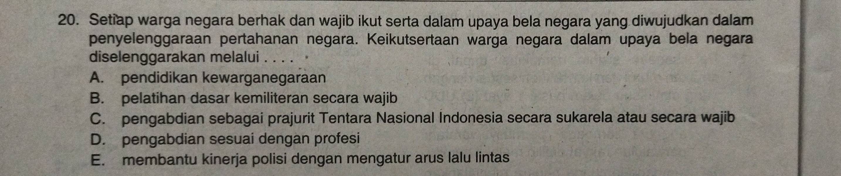 Setiap warga negara berhak dan wajib ikut serta dalam upaya bela negara yang diwujudkan dalam
penyelenggaraan pertahanan negara. Keikutsertaan warga negara dalam upaya bela negara
diselenggarakan melalui . . . .
A. pendidikan kewarganegaraan
B. pelatihan dasar kemiliteran secara wajib
C. pengabdian sebagai prajurit Tentara Nasional Indonesia secara sukarela atau secara wajib
D. pengabdian sesuai dengan profesi
E. membantu kinerja polisi dengan mengatur arus lalu lintas