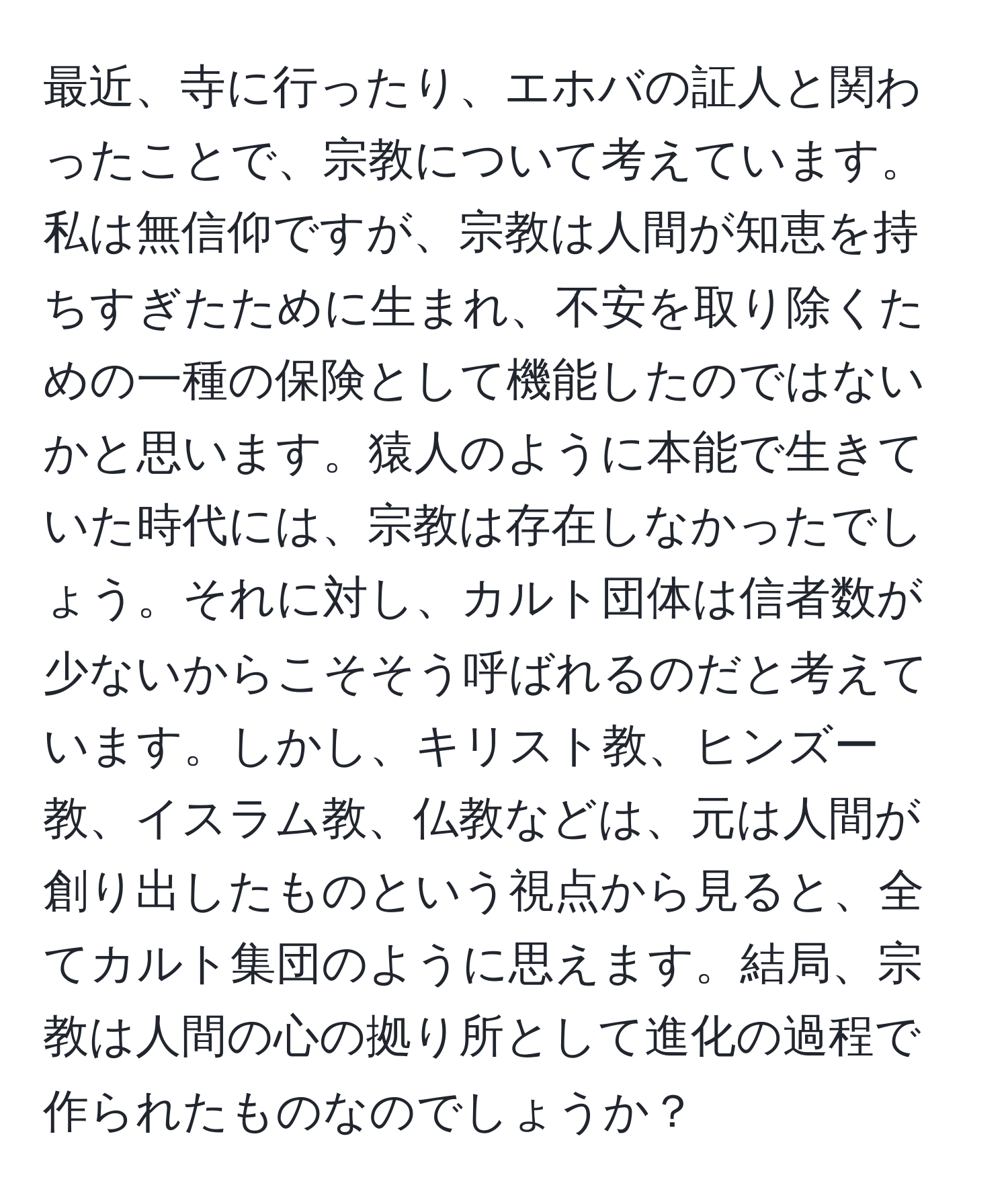 最近、寺に行ったり、エホバの証人と関わったことで、宗教について考えています。私は無信仰ですが、宗教は人間が知恵を持ちすぎたために生まれ、不安を取り除くための一種の保険として機能したのではないかと思います。猿人のように本能で生きていた時代には、宗教は存在しなかったでしょう。それに対し、カルト団体は信者数が少ないからこそそう呼ばれるのだと考えています。しかし、キリスト教、ヒンズー教、イスラム教、仏教などは、元は人間が創り出したものという視点から見ると、全てカルト集団のように思えます。結局、宗教は人間の心の拠り所として進化の過程で作られたものなのでしょうか？