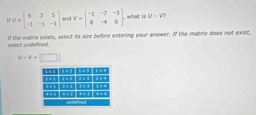 If U=beginbmatrix 6&3&5 -1&-1&-1endbmatrix and V=beginbmatrix -1&-7&-3 8&-4&0endbmatrix , , what is U-V 2
If the matrix exists, select its size before entering your answer. If the matrix does not exist,
select undefined.
U-V= [□ ]