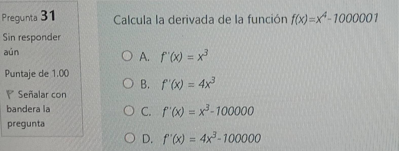 Pregunta 31 f(x)=x^4-1000001
Calcula la derivada de la función
Sin responder
aún
A. f'(x)=x^3
Puntaje de 1.00
B. f'(x)=4x^3
Señalar con
bandera la
C. f'(x)=x^3-100000
pregunta
D. f'(x)=4x^3-100000