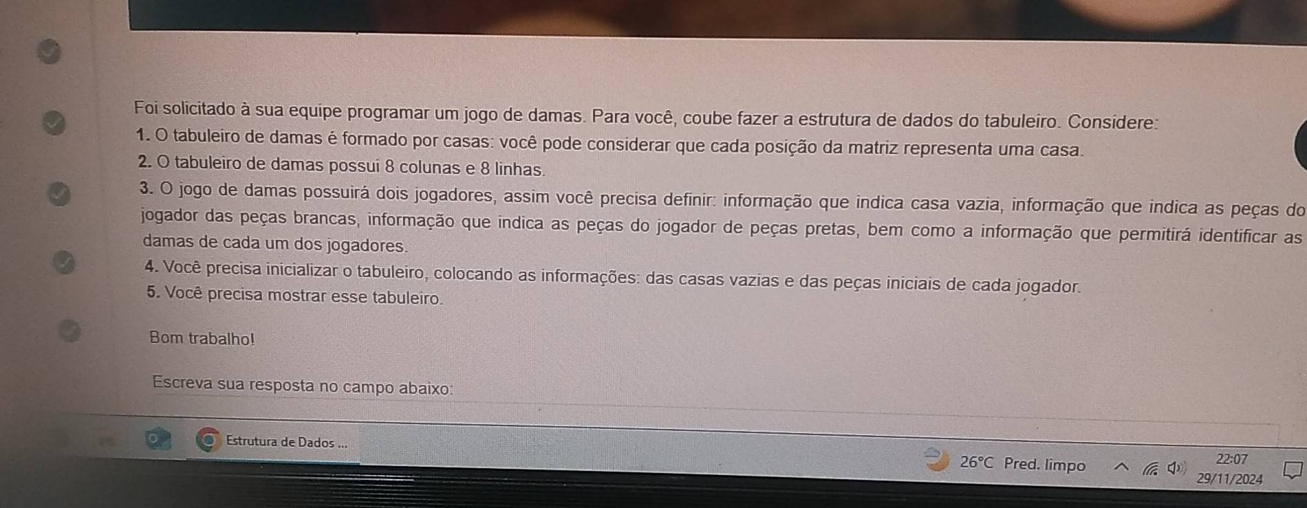 Foi solicitado à sua equipe programar um jogo de damas. Para você, coube fazer a estrutura de dados do tabuleiro. Considere: 
1. O tabuleiro de damas é formado por casas: você pode considerar que cada posição da matriz representa uma casa. 
2. O tabuleiro de damas possui 8 colunas e 8 linhas. 
3. O jogo de damas possuirá dois jogadores, assim você precisa definir: informação que indica casa vazia, informação que indica as peças do 
jogador das peças brancas, informação que indica as peças do jogador de peças pretas, bem como a informação que permitirá identificar as 
damas de cada um dos jogadores. 
4. Você precisa inicializar o tabuleiro, colocando as informações: das casas vazias e das peças iniciais de cada jogador. 
5. Você precisa mostrar esse tabuleiro. 
Bom trabalho! 
Escreva sua resposta no campo abaixo 
Estrutura de Dados ... Pred. limpo
26°C
22:07 
29/11/2024