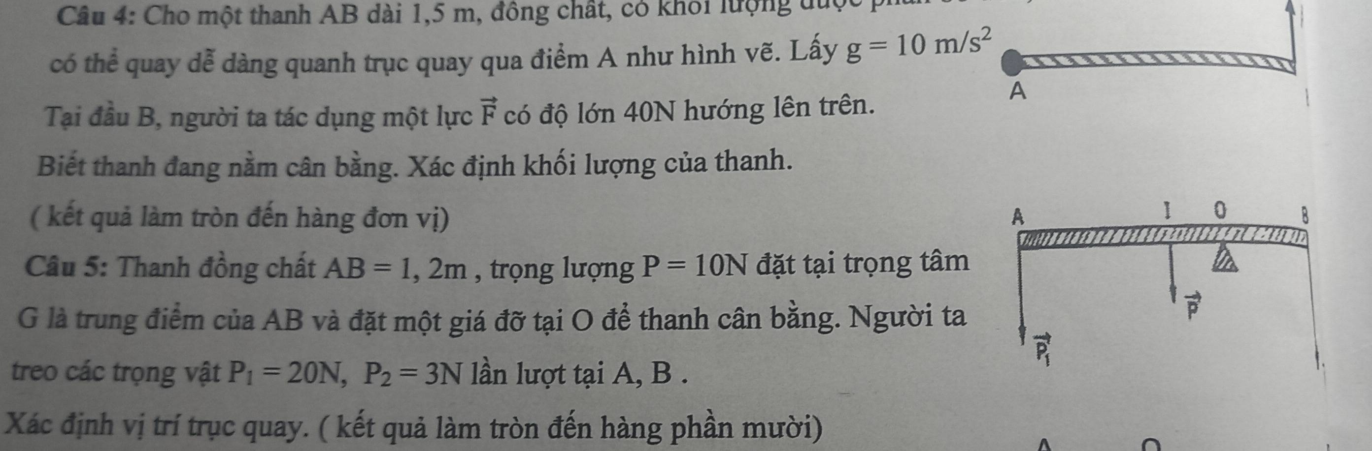 Cho một thanh AB dài 1,5 m, đông chất, có khôi lượng đưc
có thể quay dễ dàng quanh trục quay qua điểm A như hình vẽ. Lấy g=10m/s^2
Tại đầu B, người ta tác dụng một lực vector F có độ lớn 40N hướng lên trên.
Biết thanh đang nằm cân bằng. Xác định khối lượng của thanh.
( kết quả làm tròn đến hàng đơn vị) 
Câu 5: Thanh đồng chất AB=1,2m , trọng lượng P=10N đặt tại trọng tâm
G là trung điểm của AB và đặt một giá đỡ tại O để thanh cân bằng. Người ta
treo các trọng vật P_1=20N,P_2=3N lần lượt tại A, B .
Xác định vị trí trục quay. ( kết quả làm tròn đến hàng phần mười)