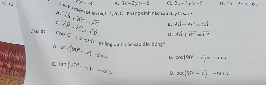 2y .
=c và B. 3x-2y>-6. C. 2x-3y>-6. D. 2x-3y . 
Cho ba điểm phân biệt A, B, C. Khẳng định nào sau đây là sai ?
A.
C. vector AB+vector BC=vector AC
Câu 6: Cho vector AB+vector CA=vector CB.
B. vector AB-vector AC=vector CB.
D. vector AB+vector BC=vector CA.
0° <90°. Khẳng định nào sau đây đúng?
A. cos (90°-alpha )=sin alpha ·
B. cos (90°-alpha )=-sin alpha.
C. tan (90°-alpha )=-cot alpha.
D. cot (90°-alpha )=-tan alpha.