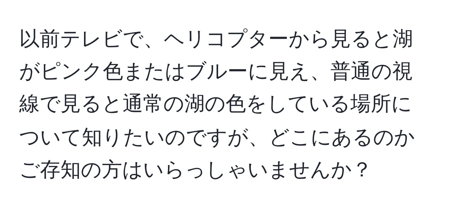 以前テレビで、ヘリコプターから見ると湖がピンク色またはブルーに見え、普通の視線で見ると通常の湖の色をしている場所について知りたいのですが、どこにあるのかご存知の方はいらっしゃいませんか？