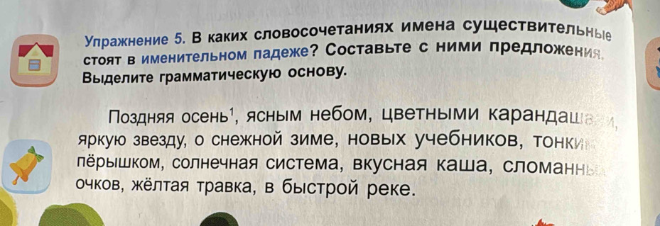 улражкнение 5. Вкаких словосочетаниях имена существительныее 
стоят в именительном ладеже?Составьте с ними лредложения 
Выделите грамматическую основу. 
Πоздняя осень¹, ясным небом, цветныΙми карандашвеи, 
аркую звезду, о снежной зиме, новых учебников, тонки 
ΠёрыΙшком, солнечная система, вкусная Κаша, сломанньа 
чков, жёлтая травка, в быстрой реке.