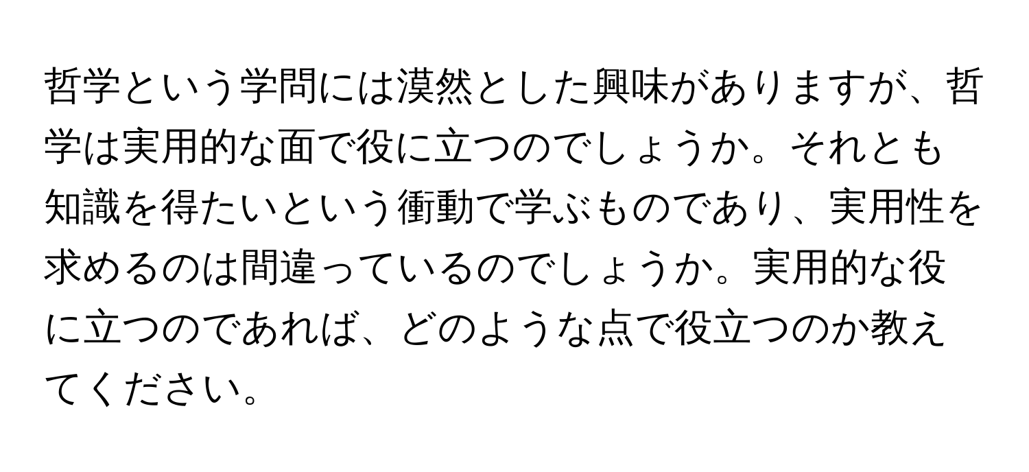 哲学という学問には漠然とした興味がありますが、哲学は実用的な面で役に立つのでしょうか。それとも知識を得たいという衝動で学ぶものであり、実用性を求めるのは間違っているのでしょうか。実用的な役に立つのであれば、どのような点で役立つのか教えてください。