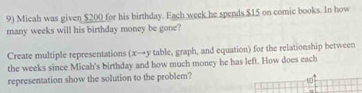 Micah was given $200 for his birthday. Each week he spends $15 on comic books. In how 
many weeks will his birthday money be gone? 
Create multiple representations (x→y table, graph, and equation) for the relationship between 
the weeks since Micah's birthday and how much money he has left. How does each 
representation show the solution to the problem?
10
。