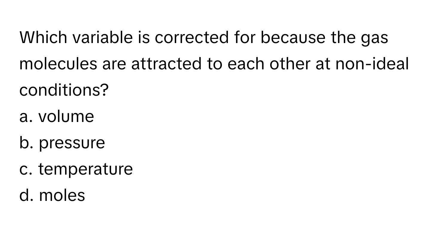 Which variable is corrected for because the gas molecules are attracted to each other at non-ideal conditions? 

a. volume 
b. pressure 
c. temperature 
d. moles