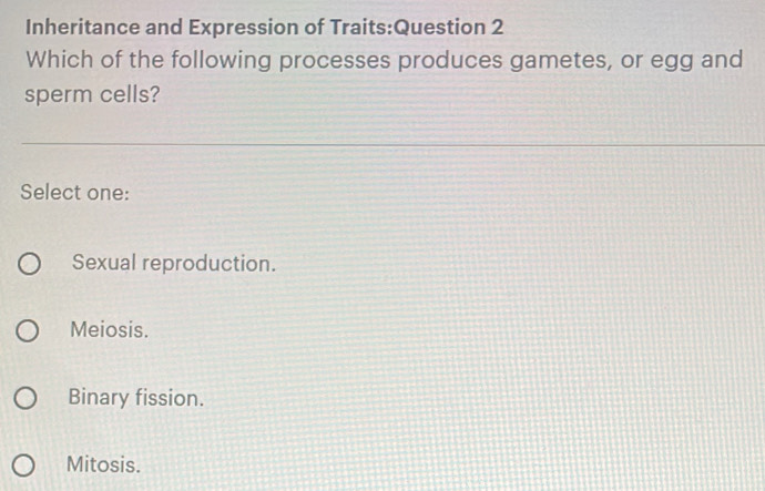 Inheritance and Expression of Traits:Question 2
Which of the following processes produces gametes, or egg and
sperm cells?
Select one:
Sexual reproduction.
Meiosis.
Binary fission.
Mitosis.