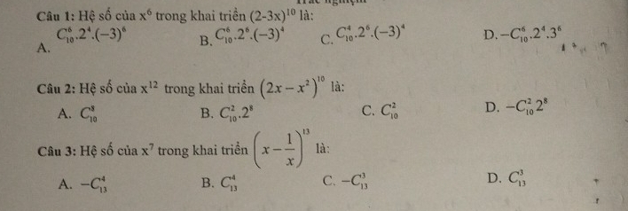 Hệ shat o của x^6 trong khai triền (2-3x)^10 là:
C_(10)^6.2^4.(-3)^6 B. C_(10)^6.2^6.(-3)^4 C. C_(10)^4.2^6.(-3)^4 D. -C_(10)^6.2^4.3^6
A.
Câu 2: Hệ shat o ciax^(12) trong khai triển (2x-x^2)^10 là:
A. C_(10)^3 B. C_(10)^2.2^8 C_(10)^2 D. -C_(10)^22^8
C.
Câu 3: Hệ số c lax^7 trong khai triển (x- 1/x )^13 là:
A. -C_(13)^4 B. C_(13)^4 C. -C_(13)^3 D. C_(13)^3 ,