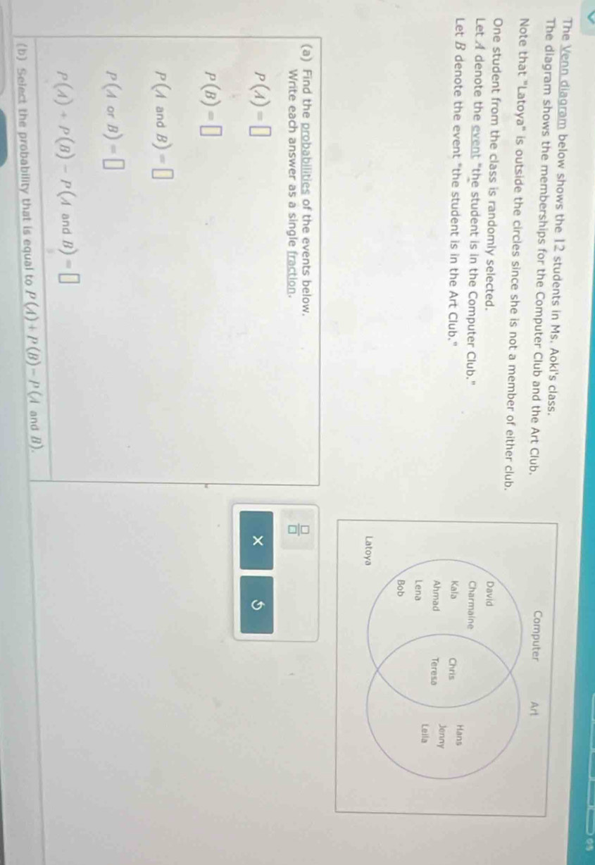 The Venn diagram below shows the 12 students in Ms. Aoki's class. 
The diagram shows the memberships for the Computer Club and the Art Club. 
Note that "Latoya" is outside the circles since she is not a member of either club. 
One student from the class is randomly selected. 
Let A denote the event "the student is in the Computer Club." 
Let B denote the event "the student is in the Art Club." 
(a) Find the probabilities of the events below. 
Write each answer as a single fraction.
 □ /□  
P(A)=□
×
P(B)=□
P(AandB)=□
P(AorB)=□
P(A)+P(B)-P(AandB)=□
(b) Select the probability that is equal to P(A)+P(B)-P(A and B).