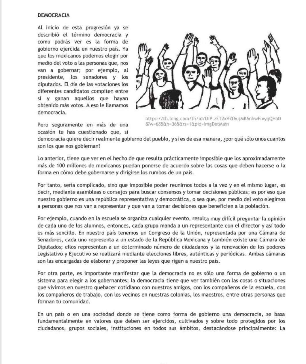 DEMOCRACIA
Al inicio de esta progresión ya s
describió el término democracia 
como podrás ver es la forma d
gobierno ejercida en nuestro país. Y
que los mexicanos podemos elegir po
medio del voto a las personas que, no
van a gobernar; por ejemplo, a
presidente, los senadores y lo
diputados. El día de las votaciones lo
diferentes candidatos compiten entr
sí y ganan aquellos que haya
obtenido más votos. A eso le llamamo
democracia.
https://th.bing.com/th/id/OIP.zET2xV2f6ujMK6nhwFmyqQHaD
Pero seguramente en más de una 8?w=685&h=365&rs=1&pid=ImgDetMain
ocasión te has cuestionado que, si
democracia quiere decir realmente gobierno del pueblo, y sí es de esa manera, ¿por qué sólo unos cuantos
son los que nos gobiernan?
Lo anterior, tiene que ver en el hecho de que resulta prácticamente imposible que los aproximadamente
más de 100 millones de mexicanos puedan ponerse de acuerdo sobre las cosas que deben hacerse o la
forma en cómo debe gobernarse y dirigirse los rumbos de un país.
Por tanto, sería complicado, sino que imposible poder reunirnos todos a la vez y en el mismo lugar, es
decir, mediante asambleas o consejos para buscar consensos y tomar decisiones públicas; es por eso que
nuestro gobierno es una república representativa y democrática, o sea que, por medio del voto elegimos
a personas que nos van a representar y que van a tomar decisiones que beneficien a la población.
Por ejemplo, cuando en la escuela se organiza cualquier evento, resulta muy difícil preguntar la opinión
de cada uno de los alumnos, entonces, cada grupo manda a un representante con el director y así todo
es más sencillo. En nuestro país tenemos un Congreso de la Unión, representada por una Cámara de
Senadores, cada uno representa a un estado de la República Mexicana y también existe una Cámara de
Diputados; ellos representan a un determinado número de ciudadanos y la renovación de los poderes
Legislativo y Ejecutivo se realizará mediante elecciones libres, auténticas y periódicas. Ambas cámaras
son las encargadas de elaborar y proponer las leyes que rigen a nuestro país.
Por otra parte, es importante manifestar que la democracia no es sólo una forma de gobierno o un
sistema para elegir a los gobernantes; la democracia tiene que ver también con las cosas o situaciones
que vivimos en nuestro quehacer cotidiano con nuestros amigos, con los compañeros de la escuela, con
los compañeros de trabajo, con los vecinos en nuestras colonias, los maestros, entre otras personas que
forman tu comunidad.
En un país o en una sociedad donde se tiene como forma de gobierno una democracia, se basa
fundamentalmente en valores que deben ser ejercidos, cultivados y sobre todo protegidos por los
ciudadanos, grupos sociales, instituciones en todos sus ámbitos, destacándose principalmente: La