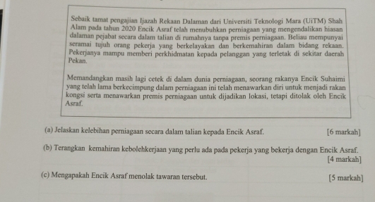 Sebaik tamat pengajian Ijazah Rekaan Dalaman dari Universiti Teknologi Mara (UiTM) Shah 
Alam pada tahun 2020 Encik Asraf telah menubuhkan perniagaan yang mengendalikan hiasan 
dalaman pejabat secara dalam talian di rumahnya tanpa premis perniagaan. Beliau mempunyai 
seramai tujuh orang pekerja yang berkelayakan dan berkemahiran dalam bidang rekaan. 
Pekan. Pekerjanya mampu memberi perkhidmatan kepada pelanggan yang terletak di sekitar daerah 
Memandangkan masih lagi cetek di dalam dunia perniagaan, seorang rakanya Encik Suhaimi 
yang telah lama berkecimpung dalam perniagaan ini telah menawarkan diri untuk menjadi rakan 
kongsi serta menawarkan premis perniagaan untuk dijadikan lokasi, tetapi ditolak oleh Encik 
Asraf. 
(a) Jelaskan kelebihan perniagaan secara dalam talian kepada Encik Asraf. [6 markah] 
(b) Terangkan kemahiran kebolehkerjaan yang perlu ada pada pekerja yang bekerja dengan Encik Asraf. 
[4 markah] 
(c) Mengapakah Encik Asraf menolak tawaran tersebut. [5 markah]