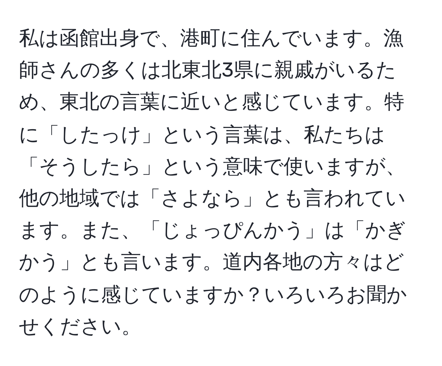 私は函館出身で、港町に住んでいます。漁師さんの多くは北東北3県に親戚がいるため、東北の言葉に近いと感じています。特に「したっけ」という言葉は、私たちは「そうしたら」という意味で使いますが、他の地域では「さよなら」とも言われています。また、「じょっぴんかう」は「かぎかう」とも言います。道内各地の方々はどのように感じていますか？いろいろお聞かせください。