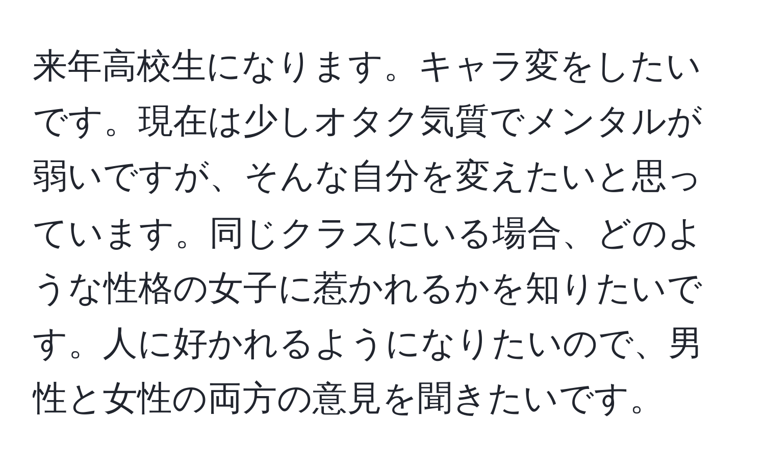 来年高校生になります。キャラ変をしたいです。現在は少しオタク気質でメンタルが弱いですが、そんな自分を変えたいと思っています。同じクラスにいる場合、どのような性格の女子に惹かれるかを知りたいです。人に好かれるようになりたいので、男性と女性の両方の意見を聞きたいです。