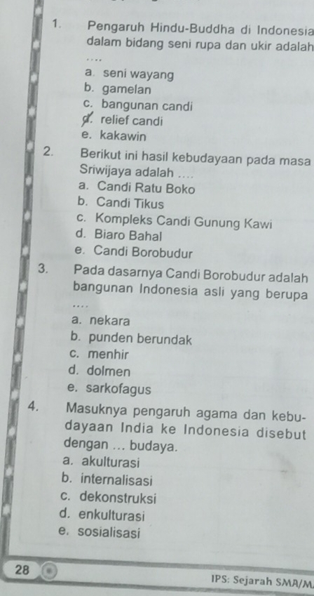 Pengaruh Hindu-Buddha di Indonesia
dalam bidang seni rupa dan ukir adalah
_
a seni wayang
b. gamelan
c. bangunan candi
d. relief candi
e. kakawin
2. Berikut ini hasil kebudayaan pada masa
Sriwijaya adalah . . .
a. Candi Ratu Boko
b. Candi Tikus
c. Kompleks Candi Gunung Kawi
d. Biaro Bahal
e. Candi Borobudur
3. Pada dasarnya Candi Borobudur adalah
bangunan Indonesia asli yang berupa
a. nekara
b. punden berundak
c. menhir
d. dolmen
e. sarkofagus
4. Masuknya pengaruh agama dan kebu-
dayaan India ke Indonesia disebut
dengan ... budaya.
a. akulturasi
b. internalisasi
c. dekonstruksi
d. enkulturasi
e. sosialisasi
28 IPS: Sejarah SMA/M