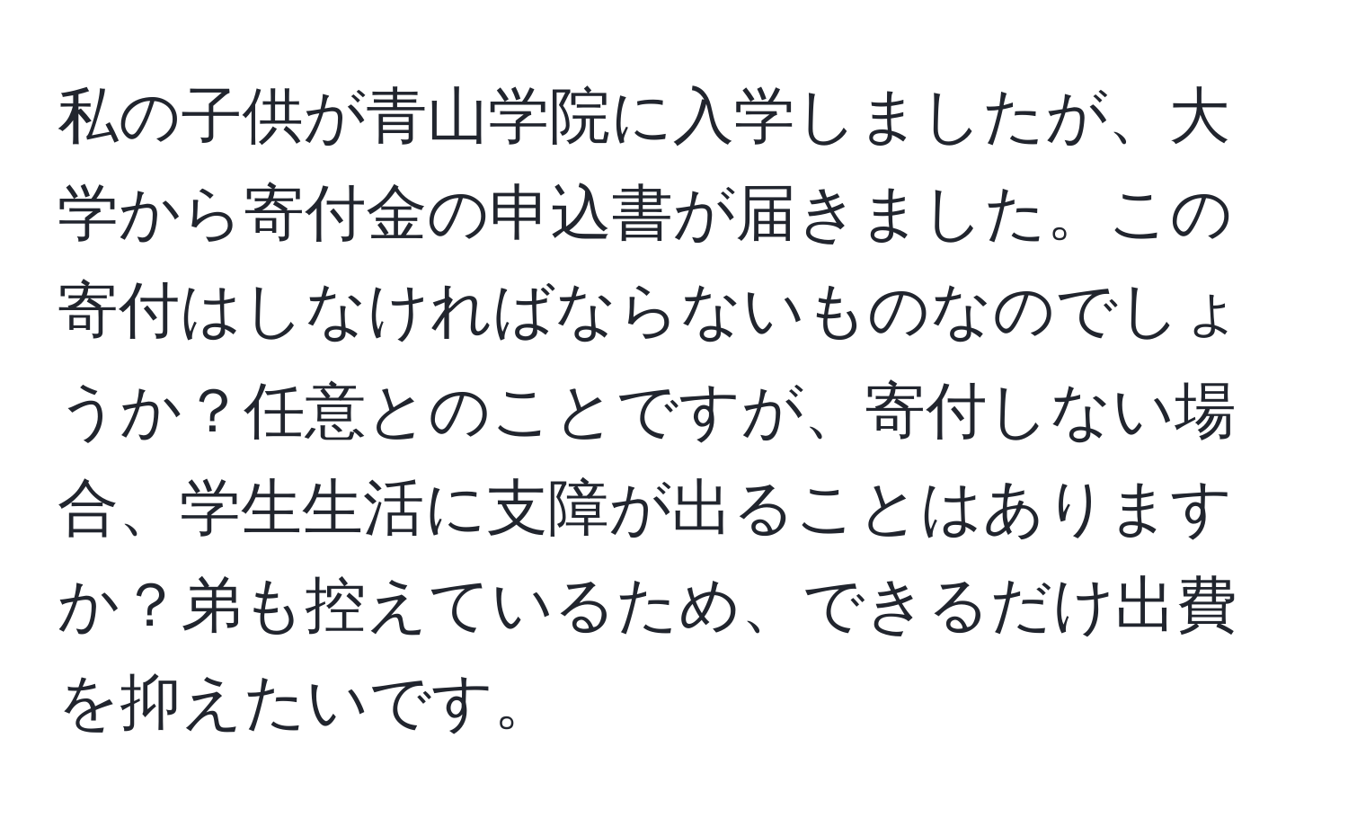 私の子供が青山学院に入学しましたが、大学から寄付金の申込書が届きました。この寄付はしなければならないものなのでしょうか？任意とのことですが、寄付しない場合、学生生活に支障が出ることはありますか？弟も控えているため、できるだけ出費を抑えたいです。