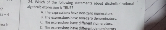 Which of the following statements about dissimilar' rational
r? algebraic expression is TRUE?
2a-4
A. The expressions have non-zero numerators.
B. The expressions have non-zero denominators.
C. The expressions have different numerators.
rea is D. The expressions have different denominators.