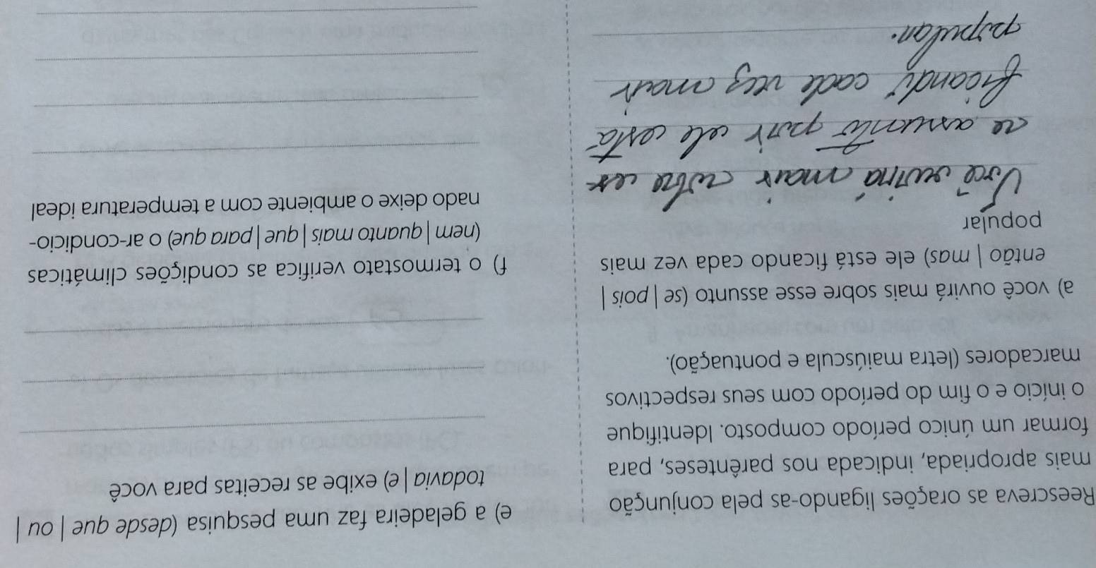 Reescreva as orações ligando-as pela conjunção e) a geladeira faz uma pesquisa (desde que | ou | 
mais apropriada, indicada nos parênteses, para todavia | e) exibe as receitas para você 
formar um único período composto. Identifique_ 
o início e o fim do período com seus respectivos 
marcadores (letra maiúscula e pontuação). 
_ 
_ 
a) você ouvirá mais sobre esse assunto (se | pois | 
então | mas) ele está ficando cada vez mais f) o termostato verifica as condições climáticas 
popular (nem | quanto mais | que | para que) o ar-condicio- 
nado deixe o ambiente com a temperatura ideal 
_ 
_ 
_ 
_ 
_ 
_ 
_