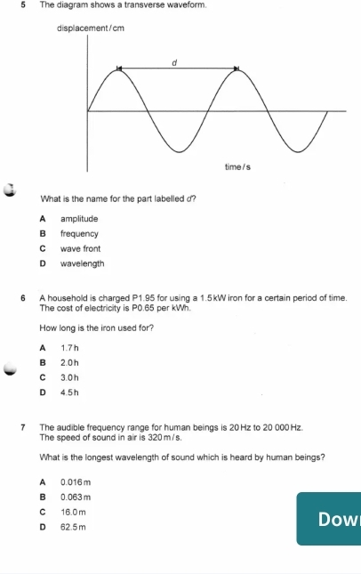 The diagram shows a transverse waveform.
What is the name for the part labelled d?
A amplitude
B frequency
C wave front
D wavelength
6 A household is charged P1.95 for using a 1.5kW iron for a certain period of time.
The cost of electricity is P0.65 per kWh.
How long is the iron used for?
A 1.7 h
B 2.0 h
C 3.0 h
D 4.5 h
7 The audible frequency range for human beings is 20Hz to 20 000Hz.
The speed of sound in air is 320 m/s.
What is the longest wavelength of sound which is heard by human beings?
A 0.016 m
B 0.063 m
C 16.0 m Dow
D 62.5 m