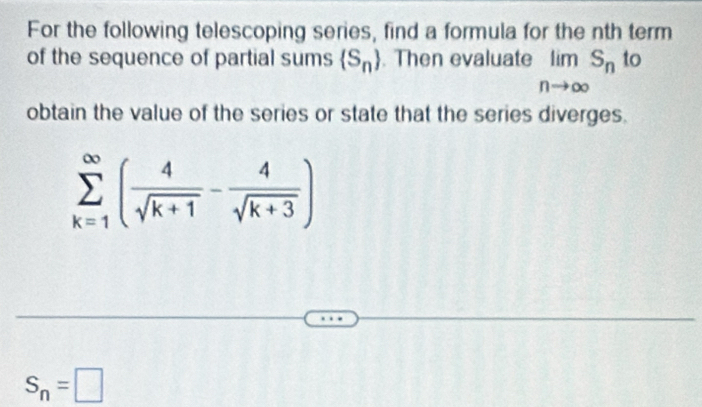 For the following telescoping series, find a formula for the nth term 
of the sequence of partial sums  S_n. Then evaluate limlimits S_n to
nto ∈fty
obtain the value of the series or state that the series diverges.
sumlimits _(k=1)^(∈fty)( 4/sqrt(k+1) - 4/sqrt(k+3) )
S_n=□