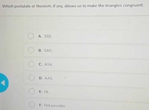 Which postulate or theorem, if any, allows us to make the triangles congruent.
A. SSS
B. SAS
C. ASA
D. AAS
I
E. HL
F. Not possible