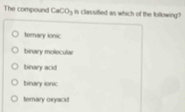 The compound CaCO_3 is classified as which of the following?
ternary ionic
binary molecular
binary acid
binary ionic
terary oxyacid