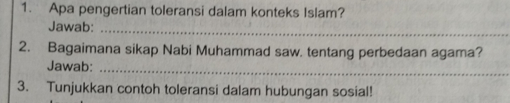 Apa pengertian toleransi dalam konteks Islam? 
Jawab:_ 
2. Bagaimana sikap Nabi Muhammad saw. tentang perbedaan agama? 
Jawab:_ 
3. Tunjukkan contoh toleransi dalam hubungan sosial!