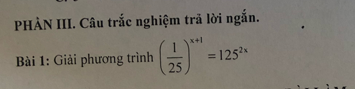 PHẢN III. Câu trắc nghiệm trả lời ngắn. 
* Bài 1: Giải phương trình ( 1/25 )^x+1=125^(2x)