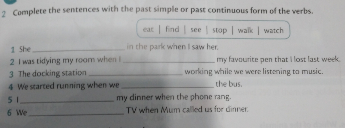 Complete the sentences with the past simple or past continuous form of the verbs.
eat find see stop walk watch
1 She _in the park when I saw her.
2 I was tidying my room when I _my favourite pen that I lost last week.
3 The docking station _working while we were listening to music.
4 We started running when we_
the bus.
5 1_ my dinner when the phone rang.
6 We_ TV when Mum called us for dinner.