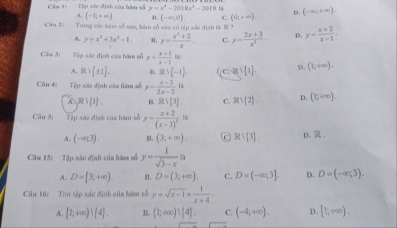 Tập xác định của hàm số y=x^4-2018x^2-2019|9
A. (-1;+∈fty ). B. (-∈fty ;0). C. (0;+∈fty ).
D. (-∈fty ,+∈fty ).
Câu 2: Trong các hàm số sau, hàm số nào có tập xác định là R ?
A. y=x^3+3x^2-1. B. y= (x^2+2)/x . C. y= (2x+3)/x^2 . D. y= (x+2)/x-1 .
Câu 3: Tập xác định của hàm số y= (x+1)/x-1  là:
A. R  ± 1 . B. R  -1 . C.R 1 1 .
D. (1;+∈fty ).
Câu 4: Tập xác định của hàm số y= (x-3)/2x-2 la
A. ,IR| 1 . B. R/ 3 . C. IR 2 .
D. (1;+∈fty ).
Câu 5: Tập xác định của hàm số y=frac x+2(x-3)^21lambda
A. (-∈fty ;3). (3;+∈fty ), R/ 3 . D. R .
B.
Câu 15: Tập xắc định của hàm số y= 1/sqrt(3-x) |a
A. D=[3;+∈fty ). B. D=(3;+∈fty ). C. D=(-∈fty ;3]. D. D=(-∈fty ;3).
Câu 16: Tim tập xác định của hàm số y=sqrt(x-1)+ 1/x+4 .
A. [1;+∈fty ) 4 . B. (1;+∈fty )vee  4 . C. (-4;+∈fty ). D. [1;+∈fty ).