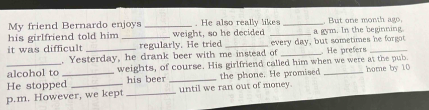 My friend Bernardo enjoys _. He also really likes _. But one month ago, 
his girlfriend told him weight, so he decided _a gym. In the beginning, 
it was difficult __regularly. He tried _every day, but sometimes he forgot 
. Yesterday, he drank beer with me instead of _. He prefers 
_alcohol to weights, of course. His girlfriend called him when we were at the pub. 
He stopped_ his beer _the phone. He promised _home by 10 
p.m. However, we kept _until we ran out of money.
