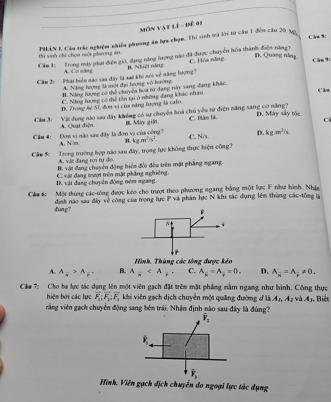 Môn Vật lí - đề 01
PHÀN I. Câu trắc nghiệm nhiều phương án lựa chọn. Thí sinh trả lời từ câu 1 đến câu 20. Mỗi
Câu 8:
thí sinh chỉ chọn một phương án.
Câu 1:  Trong máy phát điện gió, dạng năng lượng nào đã được chuyển hóa thành điện năng?
B. Nhiệt năng. C. Hóa năng.
D. Quang năng.  Câu 9:
A. Cơ năng.
Câu 2: Phát biểu nào sau đây là sai khi nói về năng lượng?
A. Năng lượng là một đại lượng vô hướng.
B. Năng lượng có thể chuyển hoá từ dạng này sang dạng khác.
C. Năng lượng có thể tồn tại ở những dạng khác nhau.
Câu
D. Trong hệ Sĩ, đơn vị của năng lượng là calo.
Câu 3: Vật dụng nào sau đây không có sự chuyển hoá chủ yếu từ điện năng sang cơ năng?
D. Máy sấy tóc.
A. Quạt điện. B. Máy giặt. C. Bàn là.
Câ
Câu 4: Đơn vị nào sau đây là đơn vị của công? C. N/s. D. kg.m^2/s.
A. N/m.
B. kg.m^2/s^2.
Câu 5: Trong trường hợp nào sau đây, trọng lực không thực hiện công?
A. vật đang rơi tự do.
B. vật đang chuyển động biến đổi đều trên mặt phẳng ngang.
C. vật đang trượt trên mặt phắng nghiêng.
D. vật đang chuyển động ném ngang.
Câu 6: Một thùng các-tông được kéo cho trượt theo phương ngang bằng một lực F như hình. Nhân
định nào sau đây về công của trọng lực P và phản lực N khi tác dụng lên thùng các-tông là
đúng?
Hình. Thùng các tông được kéo
A. A_overline N>A_overline P. B. Afrac N C. A_overline N=A_overline P=0. D. A_overline N=A_overline p!= 0.
Câu 7: Cho ba lực tác dụng lên một viên gạch đặt trên mặt phẳng nằm ngang như hình. Công thực
hiện bởi các lực vector F_1;vector F_2;vector F_3 khi viên gạch dịch chuyển một quãng đường đ là A_1,A_2 và A_3. Biết
vằng viên gạch chuyển động sang bên trái. Nhận định nào sau đây là đúng?
Hình. Viên gạch dịch chuyển do ngoại lực tác dụng